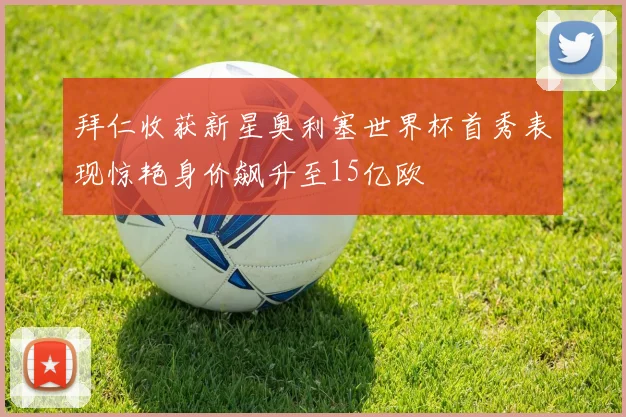 拜仁收获新星奥利塞世界杯首秀表现惊艳身价飙升至15亿欧