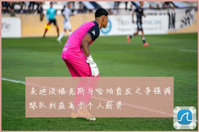 麦迪谈福克斯与哈珀首发之争强调球队利益高于个人薪资