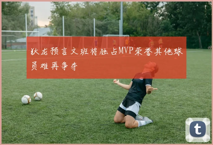 狄龙预言文班将独占MVP荣誉其他球员难再争夺