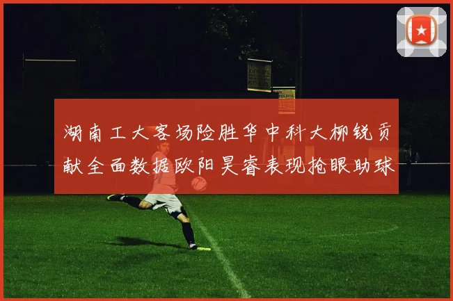 湖南工大客场险胜华中科大柳锐贡献全面数据欧阳昊睿表现抢眼助球队取胜