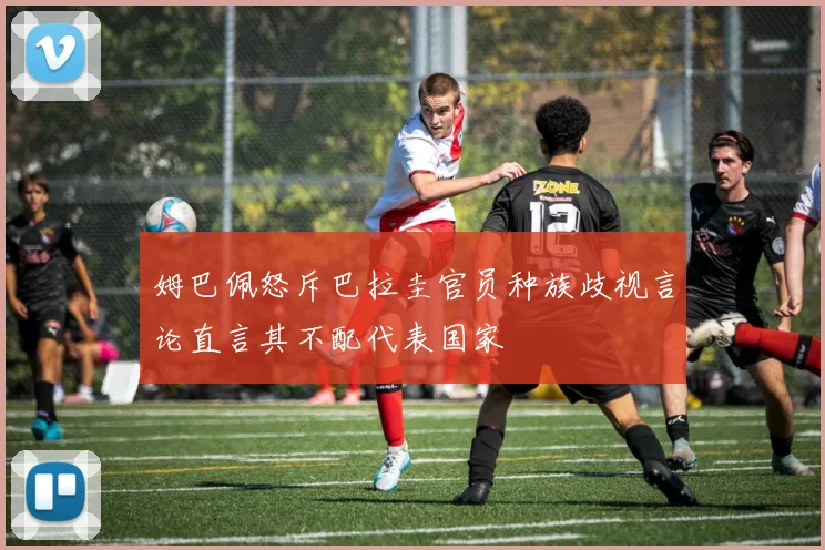 姆巴佩怒斥巴拉圭官员种族歧视言论直言其不配代表国家