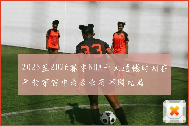 2025至2026赛季NBA十大遗憾时刻在平行宇宙中是否会有不同结局