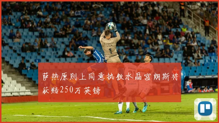 萨热原则上同意执教水晶宫朗斯将获赔250万英镑