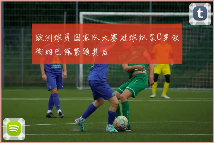 欧洲球员国家队大赛进球纪录C罗领衔姆巴佩紧随其后