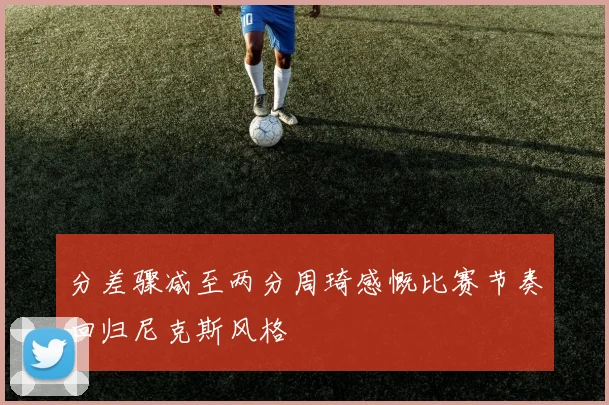 分差骤减至两分周琦感慨比赛节奏回归尼克斯风格