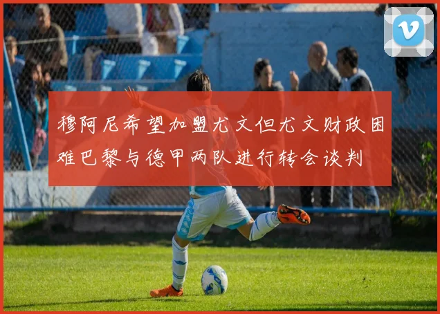 穆阿尼希望加盟尤文但尤文财政困难巴黎与德甲两队进行转会谈判