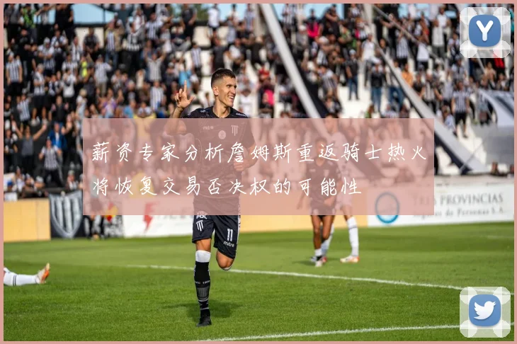薪资专家分析詹姆斯重返骑士热火将恢复交易否决权的可能性