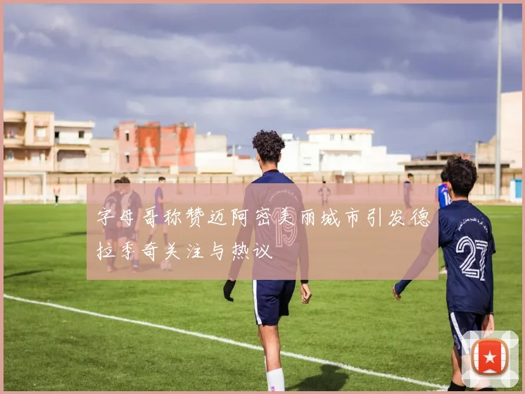 字母哥称赞迈阿密美丽城市引发德拉季奇关注与热议