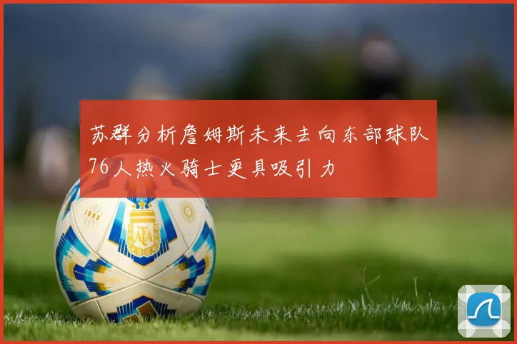 苏群分析詹姆斯未来去向东部球队76人热火骑士更具吸引力
