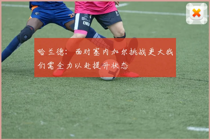 哈兰德：面对塞内加尔挑战更大我们需全力以赴提升状态