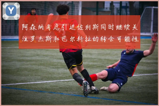 阿森纳考虑引进佐利斯同时继续关注罗杰斯和巴尔科拉的转会可能性