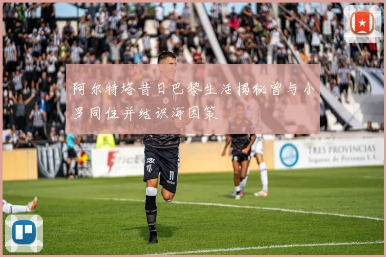 阿尔特塔昔日巴黎生活揭秘曾与小罗同住并结识海因策