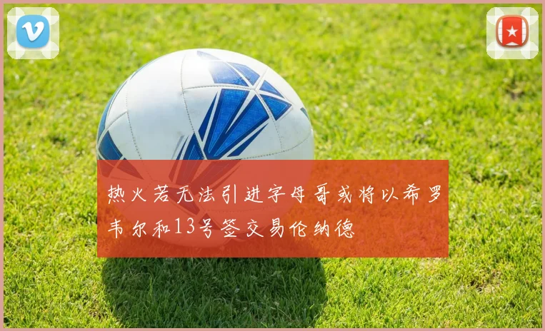 热火若无法引进字母哥或将以希罗韦尔和13号签交易伦纳德