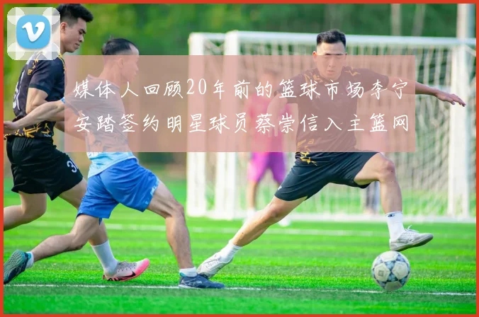 媒体人回顾20年前的篮球市场李宁安踏签约明星球员蔡崇信入主篮网的时代变迁