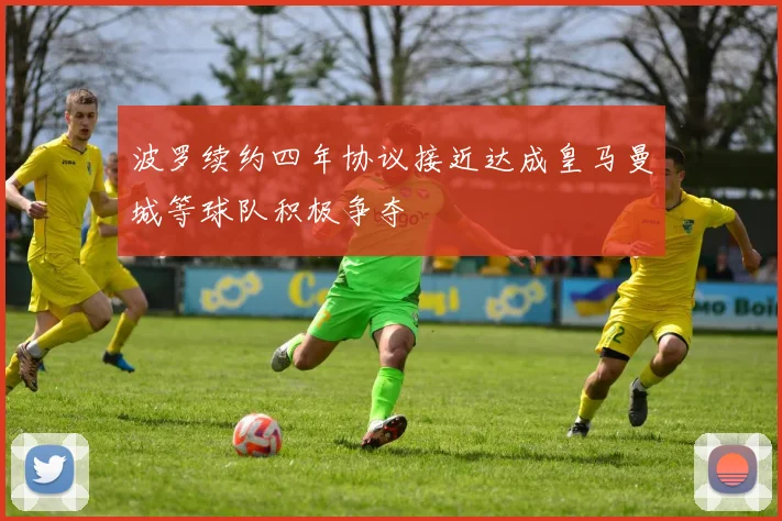 波罗续约四年协议接近达成皇马曼城等球队积极争夺