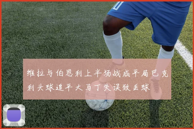 维拉与伯恩利上半场战成平局巴克利头球追平大马丁失误致丢球