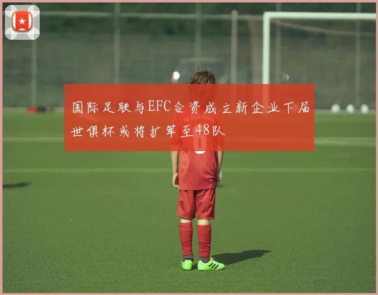 国际足联与EFC合资成立新企业下届世俱杯或将扩军至48队