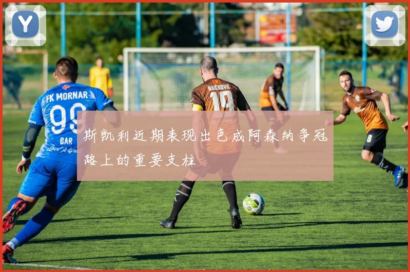 斯凯利近期表现出色成阿森纳争冠路上的重要支柱