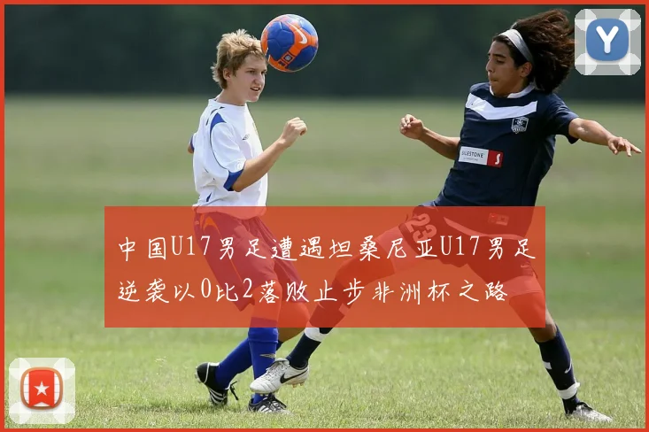 中国U17男足遭遇坦桑尼亚U17男足逆袭以0比2落败止步非洲杯之路