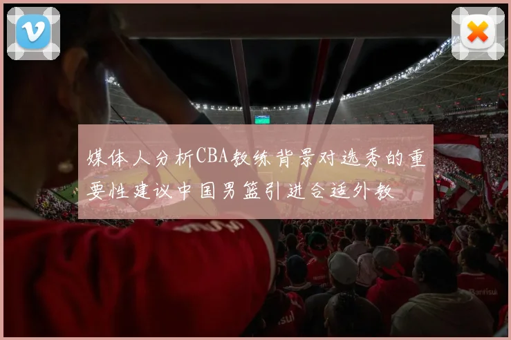 媒体人分析CBA教练背景对选秀的重要性建议中国男篮引进合适外教