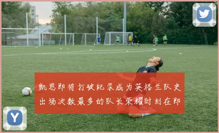 凯恩即将打破纪录成为英格兰队史出场次数最多的队长荣耀时刻在即