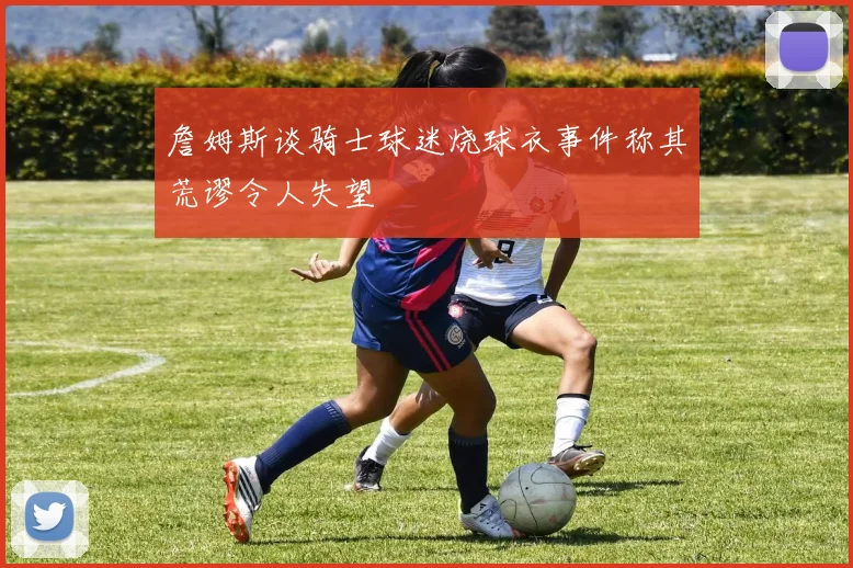 詹姆斯谈骑士球迷烧球衣事件称其荒谬令人失望