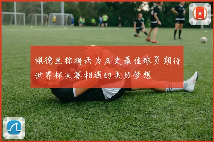 佩德里称梅西为历史最佳球员期待世界杯决赛相遇的美好梦想