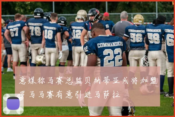 意媒称马赛总监贝纳蒂亚或将加盟罗马马赛有意引进马萨拉