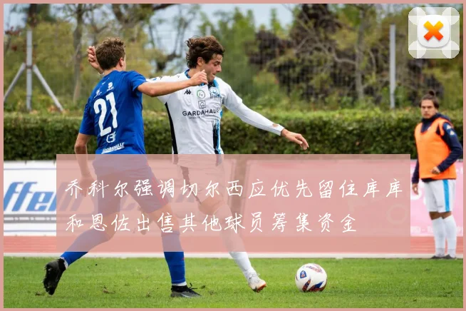 乔科尔强调切尔西应优先留住库库和恩佐出售其他球员筹集资金