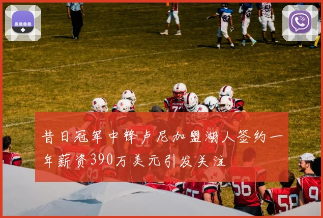 昔日冠军中锋卢尼加盟湖人签约一年薪资390万美元引发关注