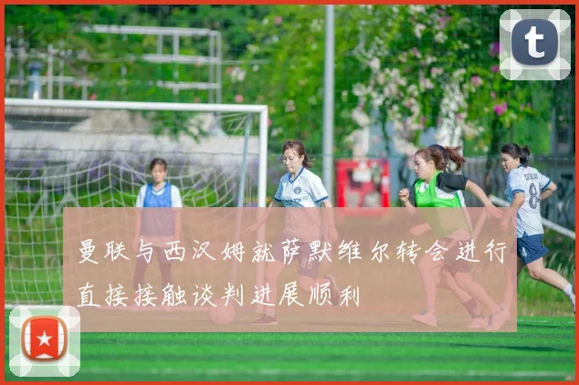 曼联与西汉姆就萨默维尔转会进行直接接触谈判进展顺利