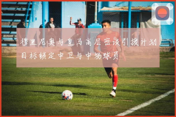 穆里尼奥与皇马高层密谈引援计划目标锁定中卫与中场球员