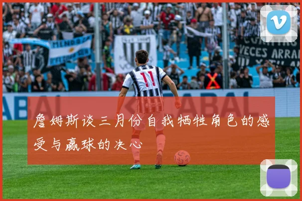 詹姆斯谈三月份自我牺牲角色的感受与赢球的决心
