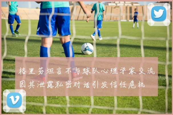 格里芬坦言不与球队心理学家交流因其泄露私密对话引发信任危机