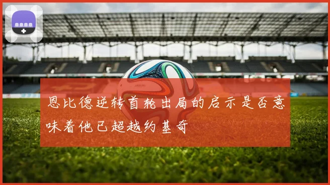 恩比德逆转首轮出局的启示是否意味着他已超越约基奇