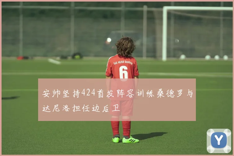 安帅坚持424首发阵容训练桑德罗与达尼洛担任边后卫
