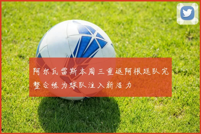 阿尔瓦雷斯本周三重返阿根廷队完整合练为球队注入新活力