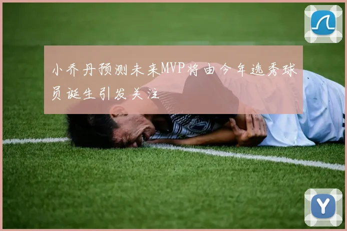 小乔丹预测未来MVP将由今年选秀球员诞生引发关注