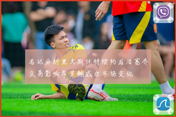 名记分析里夫斯怀特续约后活塞乔交易影响希罗鲍威尔市场变化